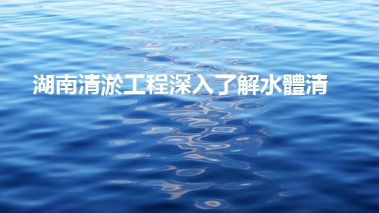 湖南清淤工程深入了解水體清潔技術(shù)的突破性進(jìn)展是如何幫助環(huán)境保護(hù)的？